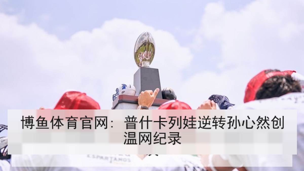 博鱼体育官网: 普什卡列娃逆转孙心然创温网纪录