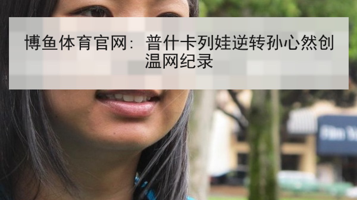 博鱼体育官网: 普什卡列娃逆转孙心然创温网纪录